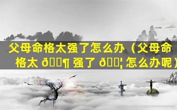 父母命格太强了怎么办（父母命格太 🐶 强了 🐦 怎么办呢）